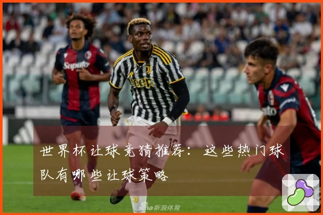 世界杯让球竞猜推荐：这些热门球队有哪些让球策略