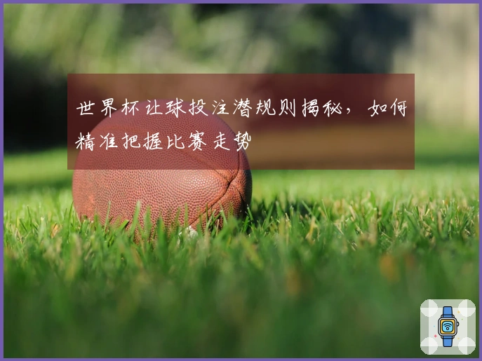 世界杯让球投注潜规则揭秘，如何精准把握比赛走势
